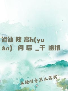 修仙 辣 高h(yuǎn) 濃肉 后宮